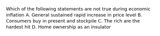 Which of the following statements are not true during economic inflation A. General sustained rapid increase in price level B. Consumers buy in present and stockpile C. The rich are the hardest hit D. Home ownership as an insulator