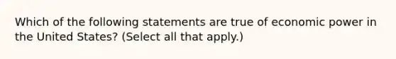 Which of the following statements are true of economic power in the United States? (Select all that apply.)