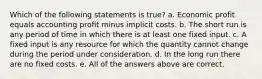 Which of the following statements is true? a. Economic profit equals accounting profit minus implicit costs. b. The short run is any period of time in which there is at least one fixed input. c. A fixed input is any resource for which the quantity cannot change during the period under consideration. d. In the long run there are no fixed costs. e. All of the answers above are correct.