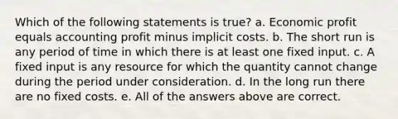 Which of the following statements is true? a. Economic profit equals accounting profit minus implicit costs. b. The short run is any period of time in which there is at least one fixed input. c. A fixed input is any resource for which the quantity cannot change during the period under consideration. d. In the long run there are no fixed costs. e. All of the answers above are correct.