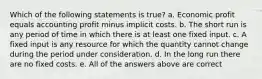 Which of the following statements is true? a. Economic profit equals accounting profit minus implicit costs. b. The short run is any period of time in which there is at least one fixed input. c. A fixed input is any resource for which the quantity cannot change during the period under consideration. d. In the long run there are no fixed costs. e. All of the answers above are correct