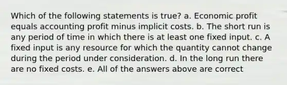 Which of the following statements is true? a. Economic profit equals accounting profit minus implicit costs. b. The short run is any period of time in which there is at least one fixed input. c. A fixed input is any resource for which the quantity cannot change during the period under consideration. d. In the long run there are no fixed costs. e. All of the answers above are correct