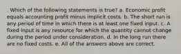 . Which of the following statements is true? a. Economic profit equals accounting profit minus implicit costs. b. The short run is any period of time in which there is at least one fixed input. c. A fixed input is any resource for which the quantity cannot change during the period under consideration. d. In the long run there are no fixed costs. e. All of the answers above are correct.