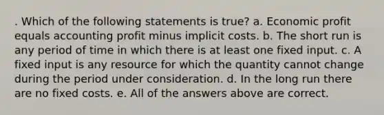 . Which of the following statements is true? a. Economic profit equals accounting profit minus implicit costs. b. The short run is any period of time in which there is at least one fixed input. c. A fixed input is any resource for which the quantity cannot change during the period under consideration. d. In the long run there are no fixed costs. e. All of the answers above are correct.