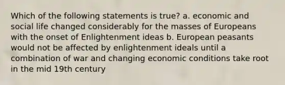 Which of the following statements is true? a. economic and social life changed considerably for the masses of Europeans with the onset of Enlightenment ideas b. European peasants would not be affected by enlightenment ideals until a combination of war and changing economic conditions take root in the mid 19th century