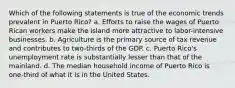 Which of the following statements is true of the economic trends prevalent in Puerto Rico? a. Efforts to raise the wages of Puerto Rican workers make the island more attractive to labor-intensive businesses. b. Agriculture is the primary source of tax revenue and contributes to two-thirds of the GDP. c. Puerto Rico's unemployment rate is substantially lesser than that of the mainland. d. The median household income of Puerto Rico is one-third of what it is in the United States.