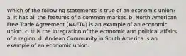 Which of the following statements is true of an economic union? a. It has all the features of a common market. b. North American Free Trade Agreement (NAFTA) is an example of an economic union. c. It is the integration of the economic and political affairs of a region. d. Andean Community in South America is an example of an economic union.