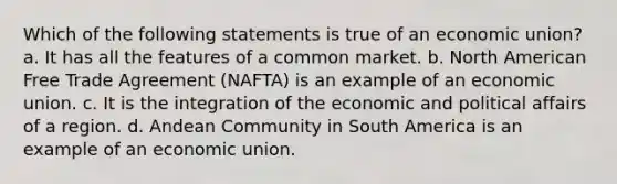 Which of the following statements is true of an economic union? a. It has all the features of a common market. b. North American Free Trade Agreement (NAFTA) is an example of an economic union. c. It is the integration of the economic and political affairs of a region. d. Andean Community in South America is an example of an economic union.