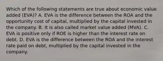 Which of the following statements are true about economic value added (EVA)? A. EVA is the difference between the ROA and the opportunity cost of capital, multiplied by the capital invested in the company. B. It is also called market value added (MVA). C. EVA is positive only if ROE is higher than the interest rate on debt. D. EVA is the difference between the ROA and the interest rate paid on debt, multiplied by the capital invested in the company.