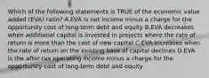 Which of the following statements is TRUE of the economic value added (EVA) ratio? A.EVA is net income minus a charge for the opportunity cost of long-term debt and equity B.EVA decreases when additional capital is invested in projects where the rate of return is more than the cost of new capital C.EVA increases when the rate of return on the existing base of capital declines D.EVA is the after-tax operating income minus a charge for the opportunity cost of long-term debt and equity