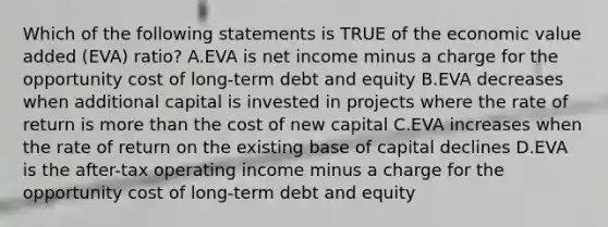 Which of the following statements is TRUE of the economic value added (EVA) ratio? A.EVA is net income minus a charge for the opportunity cost of long-term debt and equity B.EVA decreases when additional capital is invested in projects where the rate of return is <a href='https://www.questionai.com/knowledge/keWHlEPx42-more-than' class='anchor-knowledge'>more than</a> the cost of new capital C.EVA increases when the rate of return on the existing base of capital declines D.EVA is the after-tax operating income minus a charge for the opportunity cost of long-term debt and equity