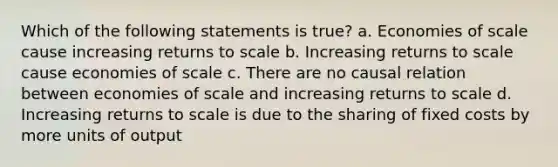 Which of the following statements is true? a. Economies of scale cause increasing returns to scale b. Increasing returns to scale cause economies of scale c. There are no causal relation between economies of scale and increasing returns to scale d. Increasing returns to scale is due to the sharing of fixed costs by more units of output