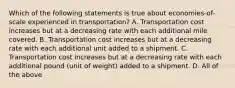 Which of the following statements is true about economies-of-scale experienced in transportation? A. Transportation cost increases but at a decreasing rate with each additional mile covered. B. Transportation cost increases but at a decreasing rate with each additional unit added to a shipment. C. Transportation cost increases but at a decreasing rate with each additional pound (unit of weight) added to a shipment. D. All of the above