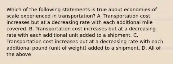 Which of the following statements is true about economies-of-scale experienced in transportation? A. Transportation cost increases but at a decreasing rate with each additional mile covered. B. Transportation cost increases but at a decreasing rate with each additional unit added to a shipment. C. Transportation cost increases but at a decreasing rate with each additional pound (unit of weight) added to a shipment. D. All of the above