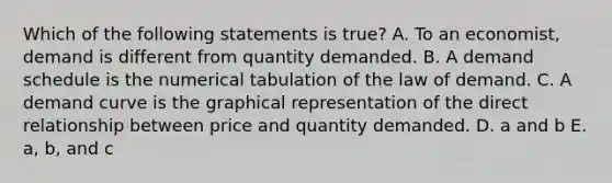 Which of the following statements is true? A. To an economist, demand is different from quantity demanded. B. A demand schedule is the numerical tabulation of the law of demand. C. A demand curve is the graphical representation of the direct relationship between price and quantity demanded. D. a and b E. a, b, and c