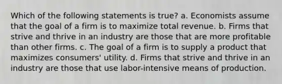 Which of the following statements is true? a. Economists assume that the goal of a firm is to maximize total revenue. b. Firms that strive and thrive in an industry are those that are more profitable than other firms. c. The goal of a firm is to supply a product that maximizes consumers' utility. d. Firms that strive and thrive in an industry are those that use labor-intensive means of production.