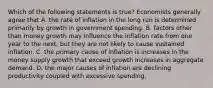 Which of the following statements is true? Economists generally agree that A. the rate of inflation in the long run is determined primarily by growth in government spending. B. factors other than money growth may influence the inflation rate from one year to the next, but they are not likely to cause sustained inflation. C. the primary cause of inflation is increases in the money supply growth that exceed growth increases in aggregate demand. D. the major causes of inflation are declining productivity coupled with excessive spending.