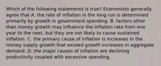 Which of the following statements is true? Economists generally agree that A. the rate of inflation in the long run is determined primarily by growth in government spending. B. factors other than money growth may influence the inflation rate from one year to the next, but they are not likely to cause sustained inflation. C. the primary cause of inflation is increases in the money supply growth that exceed growth increases in aggregate demand. D. the major causes of inflation are declining productivity coupled with excessive spending.