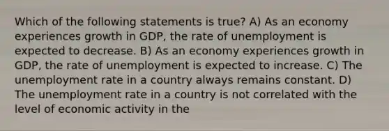 Which of the following statements is true? A) As an economy experiences growth in GDP, the rate of unemployment is expected to decrease. B) As an economy experiences growth in GDP, the rate of unemployment is expected to increase. C) The unemployment rate in a country always remains constant. D) The unemployment rate in a country is not correlated with the level of economic activity in the