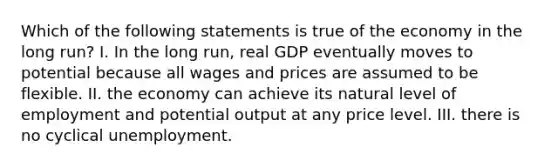 Which of the following statements is true of the economy in the long run? I. In the long run, real GDP eventually moves to potential because all wages and prices are assumed to be flexible. II. the economy can achieve its natural level of employment and potential output at any price level. III. there is no cyclical unemployment.