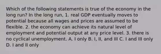 Which of the following statements is true of the economy in the long run? In the long run, 1. real GDP eventually moves to potential because all wages and prices are assumed to be flexible. 2. the economy can achieve its natural level of employment and potential output at any price level. 3. there is no cyclical unemployment. A. I only B. I, II, and III C. I and III only D. I and II only