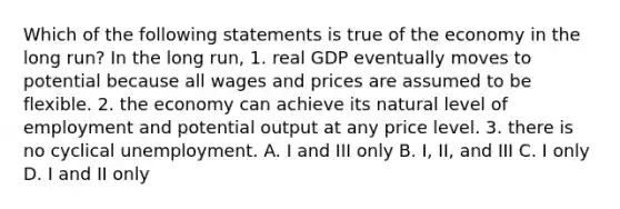 Which of the following statements is true of the economy in the long run? In the long run, 1. real GDP eventually moves to potential because all wages and prices are assumed to be flexible. 2. the economy can achieve its natural level of employment and potential output at any price level. 3. there is no cyclical unemployment. A. I and III only B. I, II, and III C. I only D. I and II only