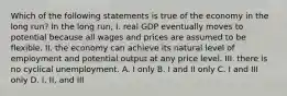 Which of the following statements is true of the economy in the long run? In the long run, I. real GDP eventually moves to potential because all wages and prices are assumed to be flexible. II. the economy can achieve its natural level of employment and potential output at any price level. III. there is no cyclical unemployment. A. I only B. I and II only C. I and III only D. I, II, and III