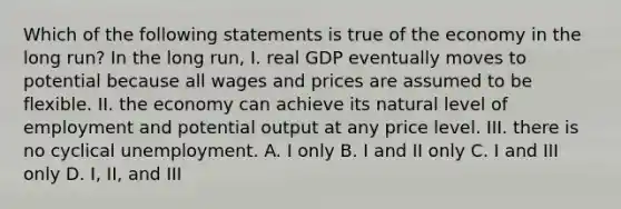 Which of the following statements is true of the economy in the long run? In the long run, I. real GDP eventually moves to potential because all wages and prices are assumed to be flexible. II. the economy can achieve its natural level of employment and potential output at any price level. III. there is no cyclical unemployment. A. I only B. I and II only C. I and III only D. I, II, and III