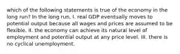 which of the following statements is true of the economy in the long run? In the long run, I. real GDP eventually moves to potential output because all wages and prices are assumed to be flexible. II. the economy can achieve its natural level of employment and potential output at any price level. III. there is no cyclical unemployment.