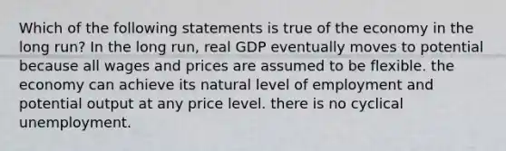 Which of the following statements is true of the economy in the long run? In the long run, real GDP eventually moves to potential because all wages and prices are assumed to be flexible. the economy can achieve its natural level of employment and potential output at any price level. there is no cyclical unemployment.