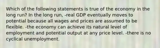 Which of the following statements is true of the economy in the long run? In the long run, -real GDP eventually moves to potential because all wages and prices are assumed to be flexible. -the economy can achieve its natural level of employment and potential output at any price level. -there is no cyclical unemployment.