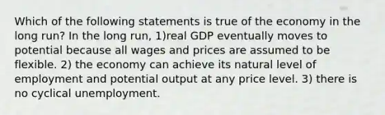 Which of the following statements is true of the economy in the long run? In the long run, 1)real GDP eventually moves to potential because all wages and prices are assumed to be flexible. 2) the economy can achieve its natural level of employment and potential output at any price level. 3) there is no cyclical unemployment.