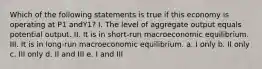 Which of the following statements is true if this economy is operating at P1 andY1? I. The level of aggregate output equals potential output. II. It is in short-run macroeconomic equilibrium. III. It is in long-run macroeconomic equilibrium. a. I only b. II only c. III only d. II and III e. I and III