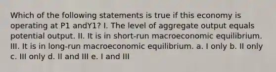 Which of the following statements is true if this economy is operating at P1 andY1? I. The level of aggregate output equals potential output. II. It is in short-run macroeconomic equilibrium. III. It is in long-run macroeconomic equilibrium. a. I only b. II only c. III only d. II and III e. I and III