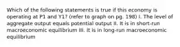 Which of the following statements is true if this economy is operating at P1 and Y1? (refer to graph on pg. 198) I. The level of aggregate output equals potential output II. It is in short-run macroeconomic equilibrium III. It is in long-run macroeconomic equilibrium