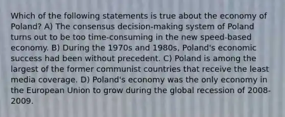 Which of the following statements is true about the economy of Poland? A) The consensus decision-making system of Poland turns out to be too time-consuming in the new speed-based economy. B) During the 1970s and 1980s, Poland's economic success had been without precedent. C) Poland is among the largest of the former communist countries that receive the least media coverage. D) Poland's economy was the only economy in the European Union to grow during the global recession of 2008-2009.