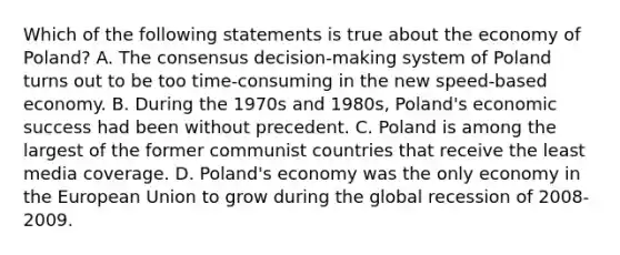 Which of the following statements is true about the economy of Poland? A. The consensus decision-making system of Poland turns out to be too time-consuming in the new speed-based economy. B. During the 1970s and 1980s, Poland's economic success had been without precedent. C. Poland is among the largest of the former communist countries that receive the least media coverage. D. Poland's economy was the only economy in the European Union to grow during the global recession of 2008-2009.