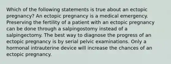 Which of the following statements is true about an ectopic pregnancy? An ectopic pregnancy is a medical emergency. Preserving the fertility of a patient with an ectopic pregnancy can be done through a salpingostomy instead of a salpingectomy. The best way to diagnose the progress of an ectopic pregnancy is by serial pelvic examinations. Only a hormonal intrauterine device will increase the chances of an ectopic pregnancy.