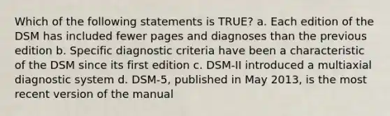 Which of the following statements is TRUE? a. Each edition of the DSM has included fewer pages and diagnoses than the previous edition b. Specific diagnostic criteria have been a characteristic of the DSM since its first edition c. DSM-II introduced a multiaxial diagnostic system d. DSM-5, published in May 2013, is the most recent version of the manual