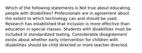 Which of the following statements is Not true about educating people with disabilities? Professionals are in agreement about the extent to which technology can and should be used. Research has established that inclusion is more effective than education in special classes. Students with disabilities must be included in standardized testing. Considerable disagreement exists about whether early intervention for children with disabilities should be child directed or more teacher directed.