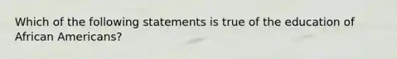 Which of the following statements is true of the education of African Americans?