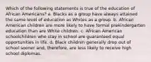 Which of the following statements is true of the education of African Americans? a. Blacks as a group have always attained the same level of education as Whites as a group. b. African American children are more likely to have formal prekindergarten education than are White children. c. African American schoolchildren who stay in school are guaranteed equal opportunities in life. d. Black children generally drop out of school sooner and, therefore, are less likely to receive high school diplomas.