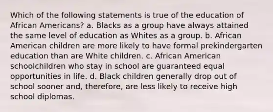 Which of the following statements is true of the education of <a href='https://www.questionai.com/knowledge/kktT1tbvGH-african-americans' class='anchor-knowledge'>african americans</a>? a. Blacks as a group have always attained the same level of education as Whites as a group. b. African American children are more likely to have formal prekindergarten education than are White children. c. African American schoolchildren who stay in school are guaranteed equal opportunities in life. d. Black children generally drop out of school sooner and, therefore, are less likely to receive high school diplomas.