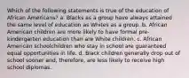 Which of the following statements is true of the education of African Americans? a. Blacks as a group have always attained the same level of education as Whites as a group. b. African American children are more likely to have formal pre-kindergarten education than are White children. c. African American schoolchildren who stay in school are guaranteed equal opportunities in life. d. Black children generally drop out of school sooner and, therefore, are less likely to receive high school diplomas.