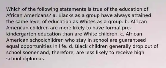 Which of the following statements is true of the education of African Americans? a. Blacks as a group have always attained the same level of education as Whites as a group. b. African American children are more likely to have formal pre-kindergarten education than are White children. c. African American schoolchildren who stay in school are guaranteed equal opportunities in life. d. Black children generally drop out of school sooner and, therefore, are less likely to receive high school diplomas.