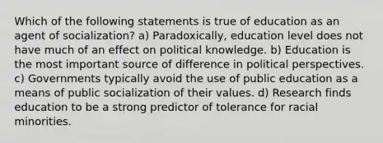 Which of the following statements is true of education as an agent of socialization? a) Paradoxically, education level does not have much of an effect on political knowledge. b) Education is the most important source of difference in political perspectives. c) Governments typically avoid the use of public education as a means of public socialization of their values. d) Research finds education to be a strong predictor of tolerance for racial minorities.