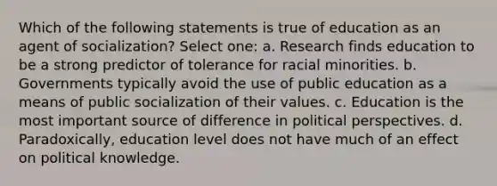 Which of the following statements is true of education as an agent of socialization? Select one: a. Research finds education to be a strong predictor of tolerance for racial minorities. b. Governments typically avoid the use of public education as a means of public socialization of their values. c. Education is the most important source of difference in political perspectives. d. Paradoxically, education level does not have much of an effect on political knowledge.