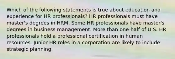 Which of the following statements is true about education and experience for HR professionals? HR professionals must have master's degrees in HRM. Some HR professionals have master's degrees in business management. More than one-half of U.S. HR professionals hold a professional certification in human resources. Junior HR roles in a corporation are likely to include strategic planning.