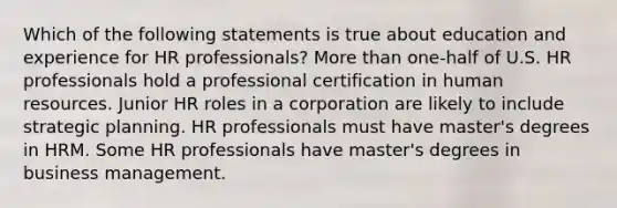 Which of the following statements is true about education and experience for HR professionals? More than one-half of U.S. HR professionals hold a professional certification in human resources. Junior HR roles in a corporation are likely to include strategic planning. HR professionals must have master's degrees in HRM. Some HR professionals have master's degrees in business management.