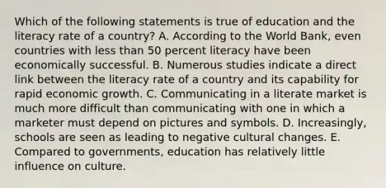 Which of the following statements is true of education and the literacy rate of a country? A. According to the World Bank, even countries with less than 50 percent literacy have been economically successful. B. Numerous studies indicate a direct link between the literacy rate of a country and its capability for rapid economic growth. C. Communicating in a literate market is much more difficult than communicating with one in which a marketer must depend on pictures and symbols. D. Increasingly, schools are seen as leading to negative cultural changes. E. Compared to governments, education has relatively little influence on culture.